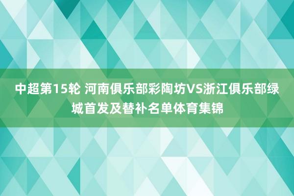 中超第15轮 河南俱乐部彩陶坊VS浙江俱乐部绿城首发及替补名单体育集锦