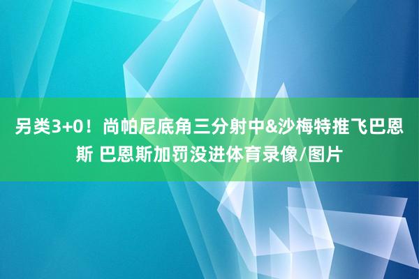 另类3+0！尚帕尼底角三分射中&沙梅特推飞巴恩斯 巴恩斯加罚没进体育录像/图片