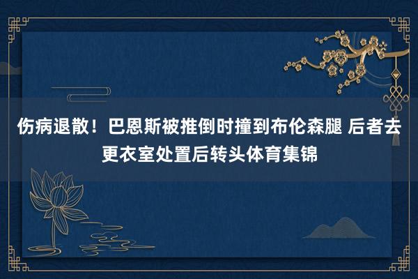 伤病退散！巴恩斯被推倒时撞到布伦森腿 后者去更衣室处置后转头体育集锦