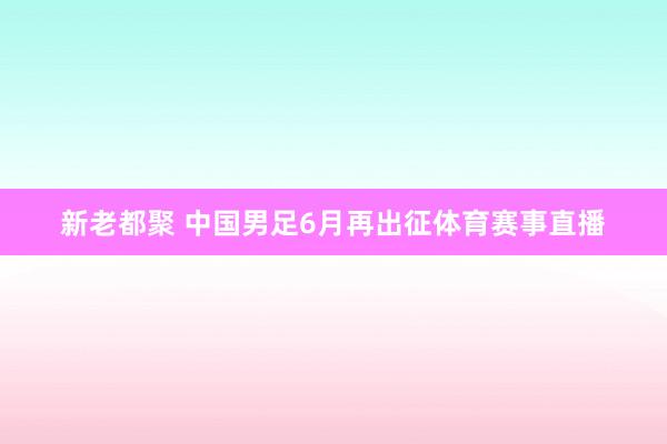 新老都聚 中国男足6月再出征体育赛事直播