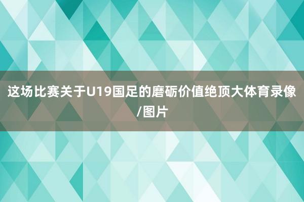 这场比赛关于U19国足的磨砺价值绝顶大体育录像/图片