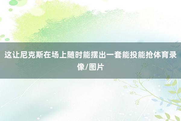 这让尼克斯在场上随时能摆出一套能投能抢体育录像/图片