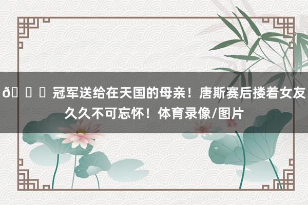 🏆冠军送给在天国的母亲！唐斯赛后搂着女友久久不可忘怀！体育录像/图片
