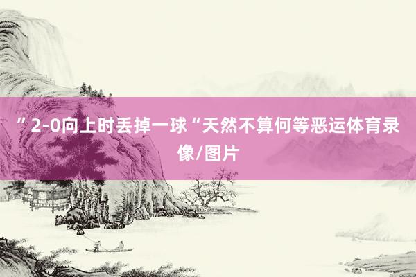 ”2-0向上时丢掉一球“天然不算何等恶运体育录像/图片